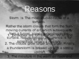 Reasons. Storm is The most studied cause of a tornado. Rather the storm clouds that form the fast-moving currents of air, which subsequently form a funnel, slowly extending to the surface. Nature tornado occurrence is for scientists largely a mystery. 1. Tornadoes are formed when hot air and cold ai