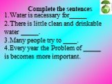 1.Water is necessary for_____ 2.There is little clean and drinkable water _____. 3.Many people try to ____. 4.Every year the Problem of _____ is becomes more important. Complete the sentences