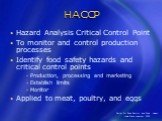 HACCP. Hazard Analysis Critical Control Point To monitor and control production processes Identify food safety hazards and critical control points Production, processing and marketing Establish limits Monitor Applied to meat, poultry, and eggs