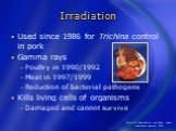 Irradiation. Used since 1986 for Trichina control in pork Gamma rays Poultry in 1990/1992 Meat in 1997/1999 Reduction of bacterial pathogens Kills living cells of organisms Damaged and cannot survive
