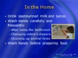 In the Home. Drink pasteurized milk and juices Wash hands carefully and frequently After using the bathroom Changing infant’s diapers Cleaning up animal feces Wash hands before preparing food