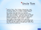 Uncle Tom. Uncle Tom, the titular character, was initially seen as a noble long-suffering Christian slave. In more recent years, his name has become an epithet directed towards African-Americans who are accused of selling out to whites (for more on this, see the creation and popularization of stereo