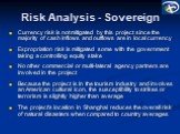 Risk Analysis - Sovereign. Currency risk is not mitigated by this project since the majority of cash inflows and outflows are in local currency Expropriation risk is mitigated some with the government taking a controlling equity stake No other commercial or multi-lateral agency partners are involved
