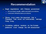 Recommendation. Begin negotiations with Chinese government Government equity stake and debt provisions Land and infrastructure provisions Disney must make the argument that a Shanghai Park would not substantially damage Hong Kong Escalating political tensions on the Korean peninsula could change the