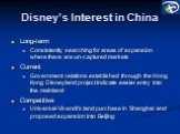 Disney’s Interest in China. Long-term Consistently searching for areas of expansion where there are un-captured markets Current Government relations established through the Hong Kong Disneyland project indicate easier entry into the mainland Competitive Universal-Vivendi’s land purchase in Shanghai 