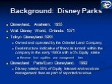 Background: Disney Parks. Disneyland, Anaheim: 1955 Walt Disney World, Orlando: 1971 Tokyo Disneyland:1983 Owned and operated by the Oriental Land Company Deal structure indicative of financial turmoil within the company in the early 1980s with a 0% Equity stake Revenue from royalties and management