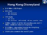 Hong Kong Disneyland. alt=.8 Billion USD Project 60% Debt 80% Government 20% Commercial 40% Equity 43% Disney 57% Government (will eventually sell down ownership stake) 6 Million Visitors in its first full operating year, and 1.4 Million additional visitors to Hong Kong 8 Billion value added boost 