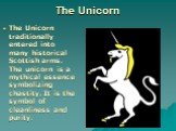 The Unicorn. The Unicorn traditionally entered into many historical Scottish arms. The unicorn is a mythical essence symbolizing chastity. It is the symbol of cleanliness and purity.