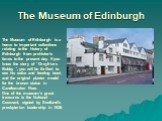The Museum of Edinburgh. The Museum of Edinburgh is a home to important collections relating to the history of Edinburgh from prehistoric times to the present day. If you know the story of ' Greyfriars Bobby ', you will be thrilled to see his collar and feeding bowl, and the original plaster model f