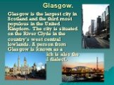 Glasgow. Glasgow is the largest city in Scotland and the third most populous in the United Kingdom. The city is situated on the River Clyde in the country's west central lowlands. A person from Glasgow is known as a Glaswegian, which is also the name of the local dialect.