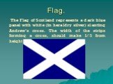 Flag. The Flag of Scotland represents a dark blue panel with white (in heraldry silver) slanting Andrew’s cross. The width of the strips forming a cross, should make 1/5 from height of a flag.