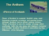 The Anthem «Flower of Scotland». Flower of Scotland is a popular Scottish song, used frequently at special occasions and sporting events. Although Scotland has no official national anthem, Flower of Scotland is one of a number of songs which unofficially fulfill this role, along with Highland Cathed