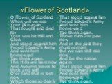 «Flower of Scotland». O Flower of Scotland When will we see Your like again, That fought and died for Your wee bit Hill and Glen And stood against him Proud Edward's Army, And sent him homeward Tae think again. The Hills are bare now And Autumn leaves lie thick and still O'er land that is lost now W