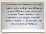 The builders of Stonehenge could not read or write, so they have left us ho records of the work. And we do not know how Stonehenge was build. Строители Стоунхенджа не умели читать и писать. И мы не знаем, как Стоунхендж был построен.