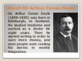 About Sir Arthur Conan Doyle. Sir Arthur Conan Doyle (1859-1930) was born in Edinburgh, in Scotland. He studied medicine and worked as a doctor for eight years. Then he started writing in order to earn more money, and soon people were reading his stories in weekly magazines.