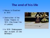 The end of his life. Return to Stratford in 1610 Destruction of the Globe Theatre in 1613 (the Great Fire of London) In 1616 Shakespeare died on April, 23 (his birthday!)