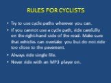 RULES FOR CYCLISTS. Try to use cycle paths wherever you can. If you cannot use a cycle path, ride carefully on the right-hand side of the road. Make sure that vehicles can overtake you but do not ride too close to the pavement. Always ride single file. Never ride with an MP3 player on.