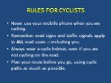 Never use your mobile phone when you are cycling. Remember: road signs and traffic signals apply to ALL road users – including you. Always wear a cycle helmet, even if you are not cycling on the road. Plan your route before you go, using cycle paths as much as possible.