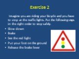 Exercise 2. Imagine you are riding your bicycle and you have to stop at the traffic lights. Put the following steps in the right order to stop safely. Slow down Brake See the red light Put your foot on the ground Release the brake lever