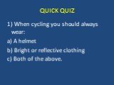 QUICK QUIZ. 1) When cycling you should always wear: a) A helmet b) Bright or reflective clothing c) Both of the above.