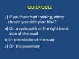 2) If you have had training, where should you ride your bike? On a cycle path or the right hand side of the road In the middle of the road On the pavement