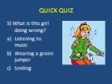5) What is this girl doing wrong? Listening to music Wearing a green jumper Smiling