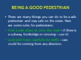 BEING A GOOD PEDESTRIAN. There are many things you can do to be a safe pedestrian and stay safe on the street. Here are some rules for pedestrians: Find a safe place to cross the road – if there is a subway, footbridge or crossing – use it! Look and listen carefully for traffic - cars could be comin