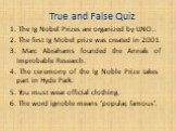 True and False Quiz. 1. The Ig Nobel Prizes are organized by UNO.. 2. The first Ig Mobel prize was created in 2001. 3. Marc Abrahams founded the Annals of Improbable Research. 4. The ceremony of the Ig Noble Prize takes part in Hyde Park. 5. You must wear official clothing. 6. The word ignoble means