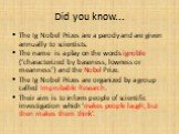 Did you know... The Ig Nobel Prizes are a parody and are given annually to scientists. The name is a play on the words ignoble (‘characterized by baseness, lowness or meanness’) and the Nobel Prize. The Ig Nobel Prizes are organized by a group called Improbable Research. Their aim is to inform peopl