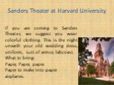 Sanders Theater at Harvard University. If you are coming to Sanders Theater, we suggest you wear colorful clothing. This is the night unearth your old wedding dress, uniform, suit of armor, labcoast. What to bring: Paper, Paper, paper. Paper to make into paper airplanes.