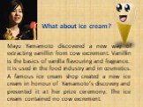 What about ice cream? Mayu Yamamoto discovered a new way of extracting vanillin from cow exсrement. Vanillin is the basics of vanilla flavouring and fragrance. It is used in the food industry and in cosmetics. A famous ice cream shop created a new ice cream in honour of Yamamoto’s discovery and pres