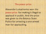 The peace prize. Alexander Lukashenko won the peace prize for making it illegal to applaud in public. And the prize was given to the Belarus State Police for arresting a one-armed man for applauding.
