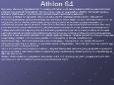 Athlon 64. Процессор Athlon 64, представленный 23 сентября 2003 являл собой выход компании AMD на рынок 64-битных решений для обычных пользователей. Этот процессор построен на архитектуре AMD64. Это первый процессор компании AMD восьмого поколения (К8) для настольных и мобильных применений. Процессо