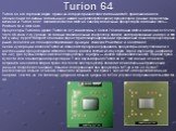 Turion 64. Turion 64 это торговая марка, права на которую принадлежат компании AMD, применяемая для обозначения 64-битных мобильных (с низким энергопотреблением) процессоров. Данные процессоры, включая и Turion 64 X2, являются ответом AMD на линейку мобильных процессоров компании Intel — Pentium M и