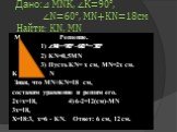 Дано:⊿ МNК, ∠К=90°, ∠N=60°, MN+KN=18см Найти: KN, MN. M Решение. 1) ∠M=90°- 60°=30° 2) KN=0,5MN 3) Пусть KN= х см, MN=2х см. K N Зная, что MN+KN=18 см, составим уравнение и решим его. 2х+х=18, 4) 6·2=12(см)-MN 3х=18, Х=18:3, х=6 - KN. Ответ: 6 см, 12 см.