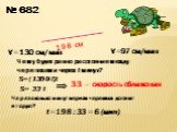№ 682 198 см V=130 cм/мин V=97 см/мин. Чему будет равно расстояние между черепахами через t минут? S=(130-97)t S= 33 t. 33 – скорость сближения. Через сколько минут первая черепаха догонит вторую? t=198 : 33 = 6 (мин)