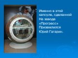 Именно в этой капсуле, сделанной На заводе «Прогресс» Приземлился Юрий Гагарин.