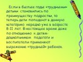 Если в былые годы «трудными» детьми становились по преимуществу подростки, то теперь дети попадают в данную категорию нередко уже в возрасте 8-11 лет. В настоящее время даже по отношению к детям-дошкольникам педагоги и воспитатели применяют выражение «трудный» ребенок.