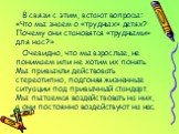 В связи с этим, встают вопросы: «Что мы знаем о «трудных» детях? Почему они становятся «трудными» для нас?» Очевидно, что мы взрослые, не понимаем или не хотим их понять. Мы привыкли действовать стереотипно, подгоняя жизненные ситуации под привычный стандарт. Мы пытаемся воздействовать на них, а они