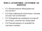 ТЕМА 9. ШТАМПОВКА ЗАГОТОВОК НА МОЛОТАХ. 9.1 Применяемое оборудование, инструмент 9.2 Классификация молотовых поковок, ручьев при штамповке 9.3 Определение размеров исходной заготовки, количества переходов 9.4 Рекомендации по разработке чертежа поковки