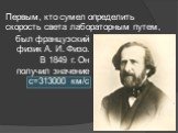 был французский физик А. И. Физо. В 1849 г. Он получил значение с=313000 км/с. Первым, кто сумел определить скорость света лабораторным путем,