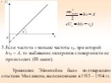 Если частота ν меньше частоты ν0, при которой hν0 = A, то выбивание электронов с поверхности не происходит. (III закон). Уравнение Эйнштейна было подтверждено опытами Милликена, выполненными в 1913 – 1914 гг.