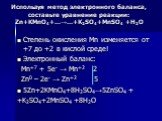 Используя метод электронного баланса, составьте уравнение pеакции: Zn+KMnO4+…→…+K2SO4+MnSO4 +Н2О. Степень окисления Mn изменяется от +7 до +2 в кислой среде! Электронный баланс: Mn+7 + 5e- → Mn+2 2 Zn0 – 2e- → Zn+2 5 5Zn+2KMnO4+8H2SO4→5ZnSO4 + +K2SO4+2MnSO4 +8Н2О