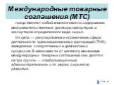 Международные товарные соглашения (МТС). представляют собой аналогичные по содержанию межправительственные договоры импортеров и экспортеров определенного вида сырья. Их цель — регулирование и ограничение сферы деятельности транснациональных корпораций (ТНК), замедление спекулятивных и демпинговых п