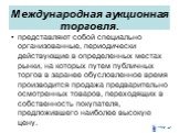 Международная аукционная торговля. представляют собой специально организованные, периодически действующие в определенных местах рынки, на которых путем публичных торгов в заранее обусловленное время производится продажа предварительно осмотренных товаров, переходящих в собственность покупателя, пред