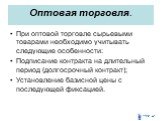 Оптовая торговля. При оптовой торговле сырьевыми товарами необходимо учитывать следующие особенности: Подписание контракта на длительный период (долгосрочный контракт); Установление базисной цены с последующей фиксацией.