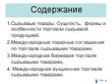 Содержание. 1.Сырьевые товары. Сущность, формы и особенности торговли сырьевой продукцией. 2.Международные товарные соглашения по торговле сырьевыми товарами. 3.Международная биржевая торговля сырьевыми товарами. 4. Международная аукционная торговля сырьевыми товарами.