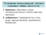 По формам международной торговли сырьевые товары делятся на: биржевые (зерновые, сахар, натуральный каучук, хлопок; цветные металлы) небиржевые (природный газ, уголь, руды, черные металлы, целлюлозно-бумажные)