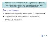 Торговля сырьем производится в различных формах, как присущих только ей, так и характерных для торговли другими видами продукции. Вот эти формы: международные товарные соглашения; биржевая и аукционная торговля; оптовые покупки