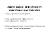 Задачи оценки эффективности инвестиционных проектов: 1. Оценка реализуемости проекта 2. Оценка абсолютной эффективности (целесообразности проекта) 3. Оценка сравнительной эффективности (насколько этот проект лучше альтернативных)